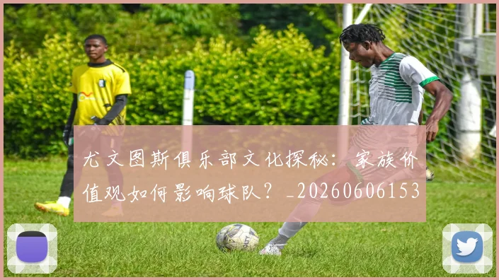 尤文图斯俱乐部文化探秘：家族价值观如何影响球队？_20260606153204