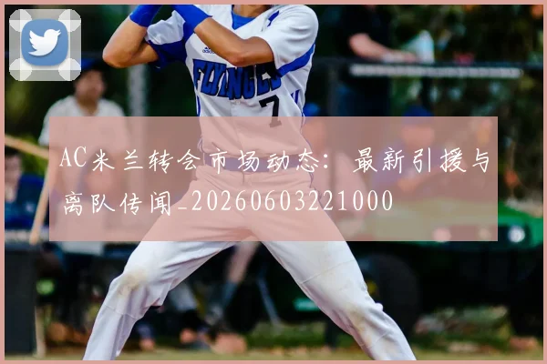 AC米兰转会市场动态：最新引援与离队传闻_20260603221000