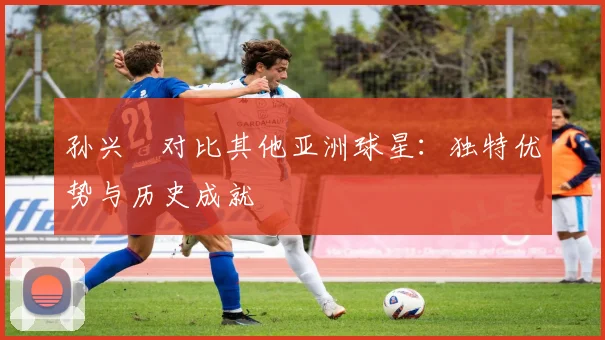 孙兴慜对比其他亚洲球星：独特优势与历史成就