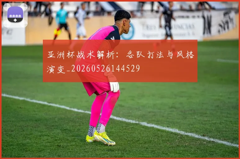 亚洲杯战术解析：各队打法与风格演变_20260526144529