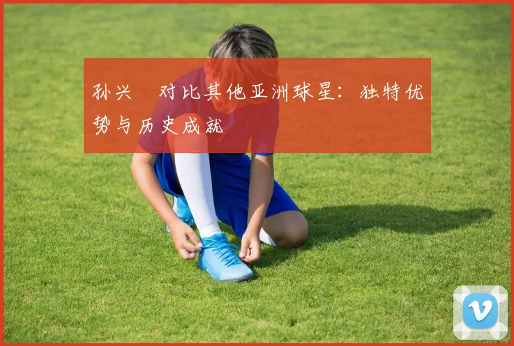 孙兴慜对比其他亚洲球星:独特优势与历史成就